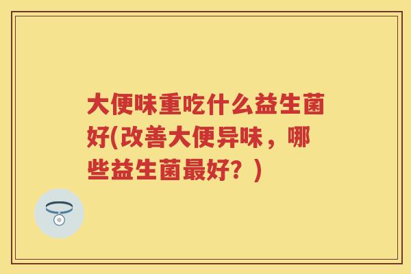 大便味重吃什么益生菌好(改善大便异味,哪些益生菌好?) 大便味重吃什么益生菌好(改善大便异味,哪些益生菌好?)
