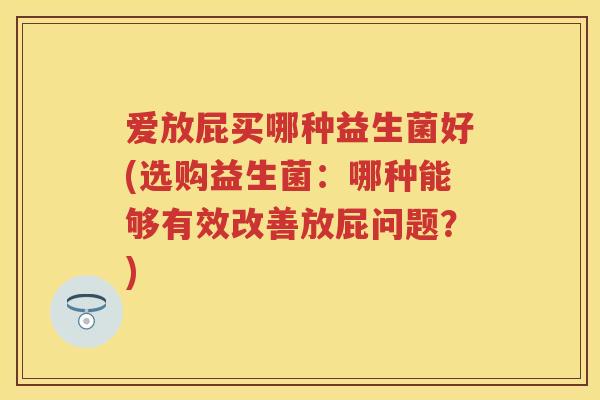 爱放屁买哪种益生菌好(选购益生菌:哪种能够有效改善放屁问题?) 爱放屁买哪种益生菌好(选购益生菌:哪种能够有效改善放屁问题?)