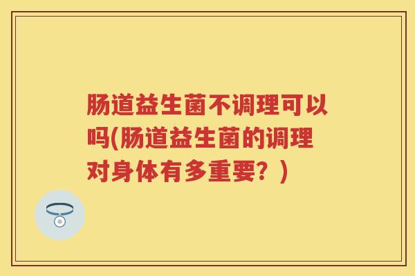 肠道益生菌不调理可以吗(肠道益生菌的调理对身体有多重要?) 肠道益生菌不调理可以吗(肠道益生菌的调理对身体有多重要?)