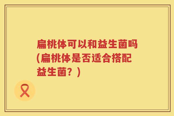扁桃体可以和益生菌吗(扁桃体是否适合搭配益生菌?) 扁桃体可以和益生菌吗(扁桃体是否适合搭配益生菌?)