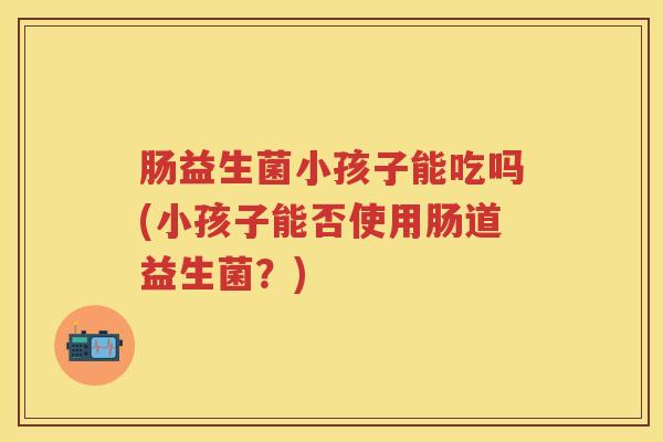 肠益生菌小孩子能吃吗(小孩子能否使用肠道益生菌？)