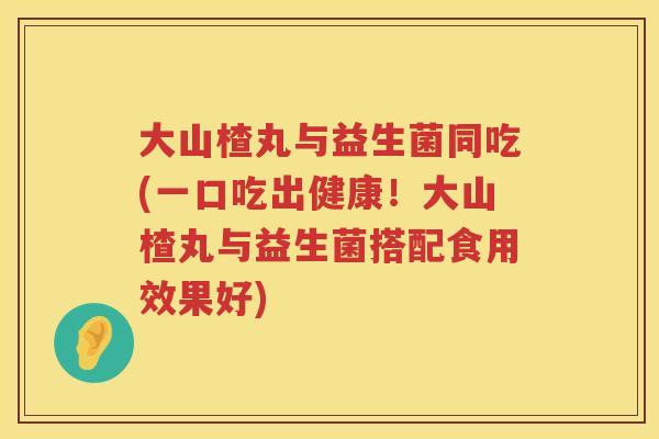 大山楂丸与益生菌同吃(一口吃出健康!大山楂丸与益生菌搭配食用效果好) 大山楂丸与益生菌同吃(一口吃出健康!大山楂丸与益生菌搭配食用效果好)