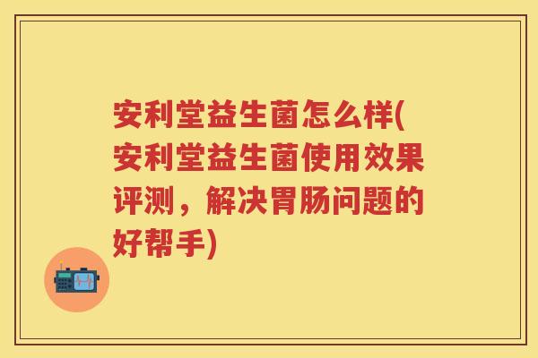 安利堂益生菌怎么样(安利堂益生菌使用效果评测，解决问题的好帮手)
