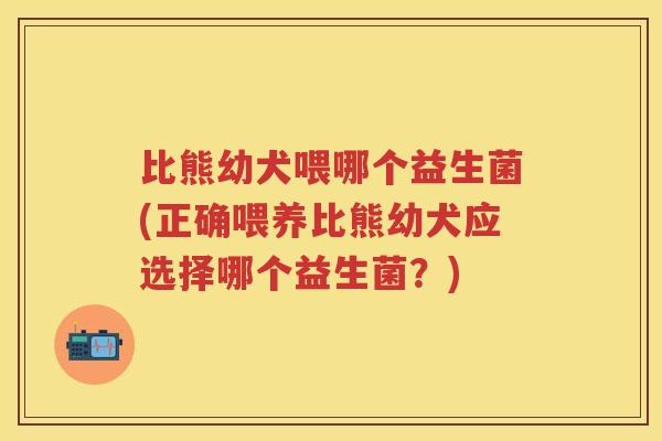 比熊幼犬喂哪个益生菌(正确喂养比熊幼犬应选择哪个益生菌?) 比熊幼犬喂哪个益生菌(正确喂养比熊幼犬应选择哪个益生菌?)