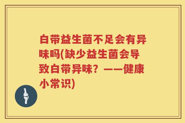 白带益生菌不足会有异味吗(缺少益生菌会导致白带异味?——健康小常识) 白带益生菌不足会有异味吗(缺少益生菌会导致白带异味?——健康小常识)
