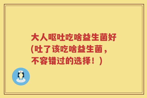 大人吃啥益生菌好(吐了该吃啥益生菌,不容错过的选择!) 大人吃啥益生菌好(吐了该吃啥益生菌,不容错过的选择!)