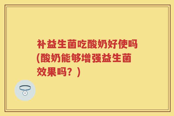 补益生菌吃酸奶好使吗(酸奶能够增强益生菌效果吗?) 补益生菌吃酸奶好使吗(酸奶能够增强益生菌效果吗?)
