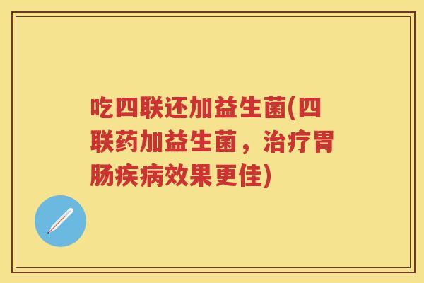 吃四联还加益生菌(四联药加益生菌,效果更佳) 吃四联还加益生菌(四联药加益生菌,效果更佳)