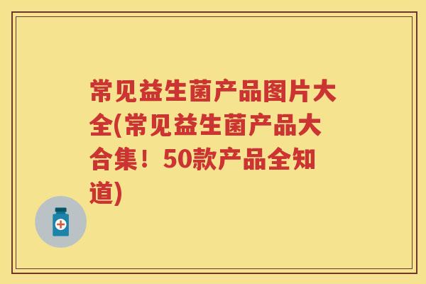 常见益生菌产品图片大全(常见益生菌产品大合集!50款产品全知道) 常见益生菌产品图片大全(常见益生菌产品大合集!50款产品全知道)