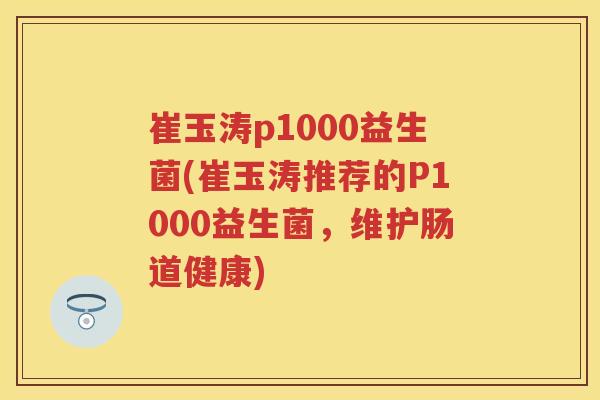 崔玉涛p1000益生菌(崔玉涛推荐的P1000益生菌,维护肠道健康) 崔玉涛p1000益生菌(崔玉涛推荐的P1000益生菌,维护肠道健康)