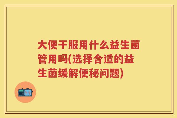大便干服用什么益生菌管用吗(选择合适的益生菌缓解问题) 大便干服用什么益生菌管用吗(选择合适的益生菌缓解问题)