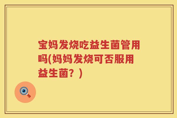 宝妈发烧吃益生菌管用吗(妈妈发烧可否服用益生菌?) 宝妈发烧吃益生菌管用吗(妈妈发烧可否服用益生菌?)