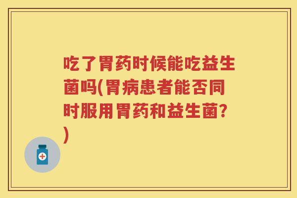 吃了胃药时候能吃益生菌吗(胃患者能否同时服用胃药和益生菌?) 吃了胃药时候能吃益生菌吗(胃患者能否同时服用胃药和益生菌?)
