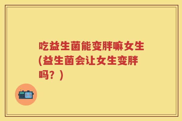 吃益生菌能变胖嘛女生(益生菌会让女生变胖吗?) 吃益生菌能变胖嘛女生(益生菌会让女生变胖吗?)