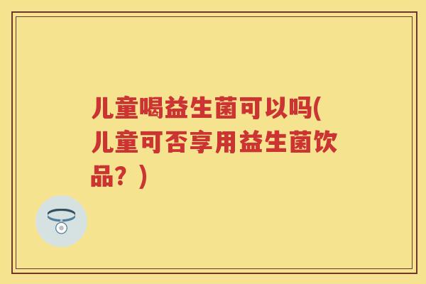 儿童喝益生菌可以吗(儿童可否享用益生菌饮品?) 儿童喝益生菌可以吗(儿童可否享用益生菌饮品?)