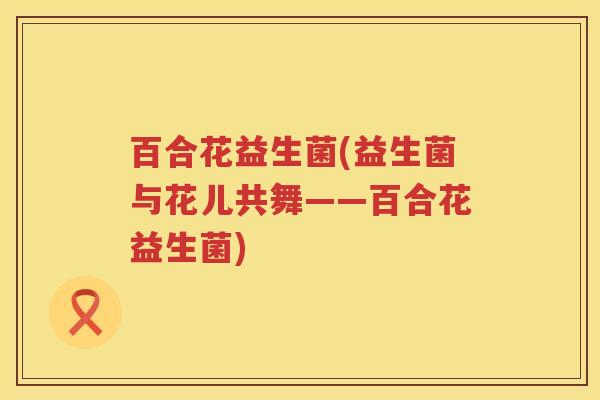 百合花益生菌(益生菌与花儿共舞——百合花益生菌)