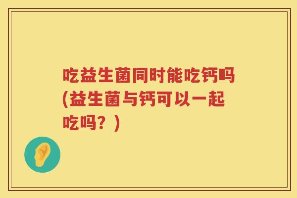 吃益生菌同时能吃钙吗(益生菌与钙可以一起吃吗?) 吃益生菌同时能吃钙吗(益生菌与钙可以一起吃吗?)