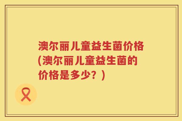 澳尔丽儿童益生菌价格(澳尔丽儿童益生菌的价格是多少?) 澳尔丽儿童益生菌价格(澳尔丽儿童益生菌的价格是多少?)