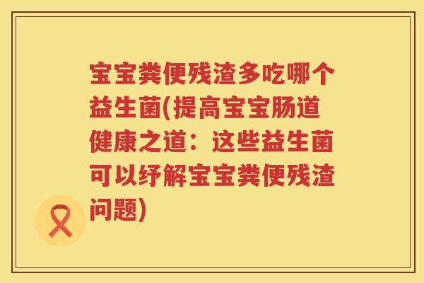 宝宝粪便残渣多吃哪个益生菌(提高宝宝肠道健康之道:这些益生菌可以纾解宝宝粪便残渣问题) 宝宝粪便残渣多吃哪个益生菌(提高宝宝肠道健康之道:这些益生菌可以纾解宝宝粪便残渣问题)