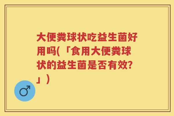 大便粪球状吃益生菌好用吗(「食用大便粪球状的益生菌是否有效?」) 大便粪球状吃益生菌好用吗(「食用大便粪球状的益生菌是否有效?」)