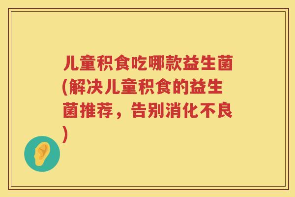儿童积食吃哪款益生菌(解决儿童积食的益生菌推荐，告别)