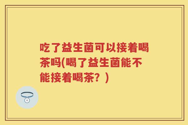 吃了益生菌可以接着喝茶吗(喝了益生菌能不能接着喝茶?) 吃了益生菌可以接着喝茶吗(喝了益生菌能不能接着喝茶?)