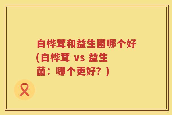 白桦茸和益生菌哪个好(白桦茸 vs 益生菌：哪个更好？)