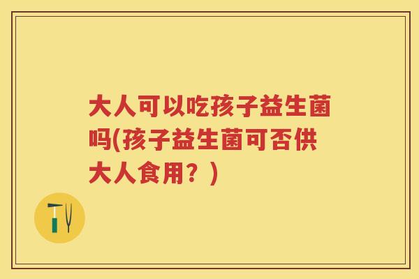 大人可以吃孩子益生菌吗(孩子益生菌可否供大人食用?) 大人可以吃孩子益生菌吗(孩子益生菌可否供大人食用?)