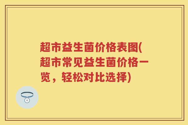超市益生菌价格表图(超市常见益生菌价格一览,轻松对比选择) 超市益生菌价格表图(超市常见益生菌价格一览,轻松对比选择)