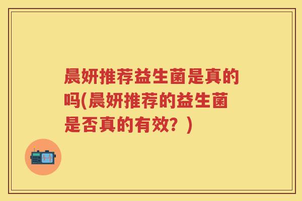 晨妍推荐益生菌是真的吗(晨妍推荐的益生菌是否真的有效?) 晨妍推荐益生菌是真的吗(晨妍推荐的益生菌是否真的有效?)