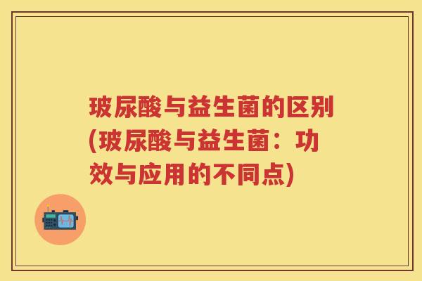 玻尿酸与益生菌的区别(玻尿酸与益生菌：功效与应用的不同点)