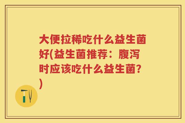 大便拉稀吃什么益生菌好(益生菌推荐:时应该吃什么益生菌?) 大便拉稀吃什么益生菌好(益生菌推荐:时应该吃什么益生菌?)