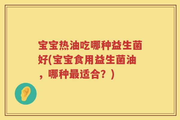 宝宝热油吃哪种益生菌好(宝宝食用益生菌油，哪种适合？)