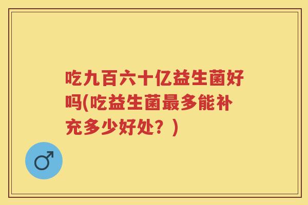 吃九百六十亿益生菌好吗(吃益生菌多能补充多少好处?) 吃九百六十亿益生菌好吗(吃益生菌多能补充多少好处?)