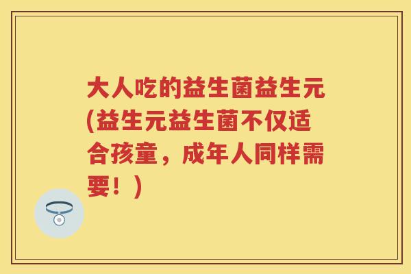 大人吃的益生菌益生元(益生元益生菌不仅适合孩童,成年人同样需要!) 大人吃的益生菌益生元(益生元益生菌不仅适合孩童,成年人同样需要!)