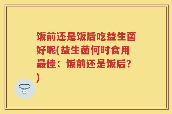 饭前还是饭后吃益生菌好呢(益生菌何时食用佳：饭前还是饭后？)