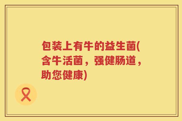 包装上有牛的益生菌(含牛活菌,强健肠道,助您健康) 包装上有牛的益生菌(含牛活菌,强健肠道,助您健康)