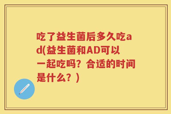 吃了益生菌后多久吃ad(益生菌和AD可以一起吃吗?合适的时间是什么?) 吃了益生菌后多久吃ad(益生菌和AD可以一起吃吗?合适的时间是什么?)