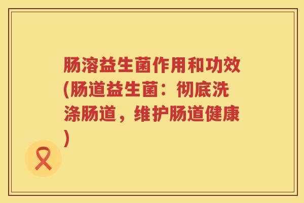 肠溶益生菌作用和功效(肠道益生菌:彻底洗涤肠道,维护肠道健康) 肠溶益生菌作用和功效(肠道益生菌:彻底洗涤肠道,维护肠道健康)