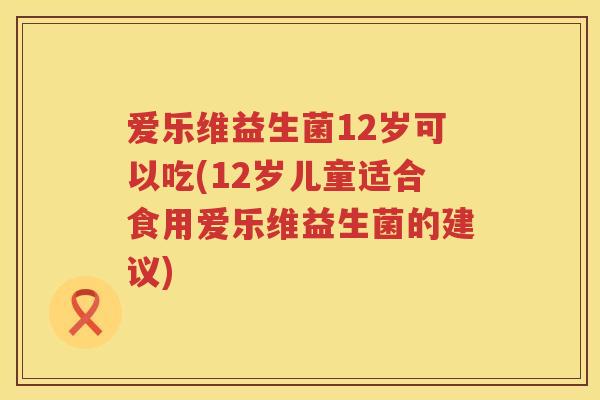 爱乐维益生菌12岁可以吃(12岁儿童适合食用爱乐维益生菌的建议) 爱乐维益生菌12岁可以吃(12岁儿童适合食用爱乐维益生菌的建议)