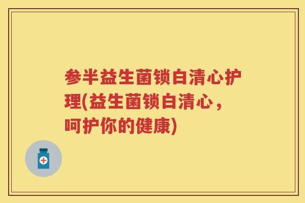 参半益生菌锁白清心护理(益生菌锁白清心,呵护你的健康) 参半益生菌锁白清心护理(益生菌锁白清心,呵护你的健康)