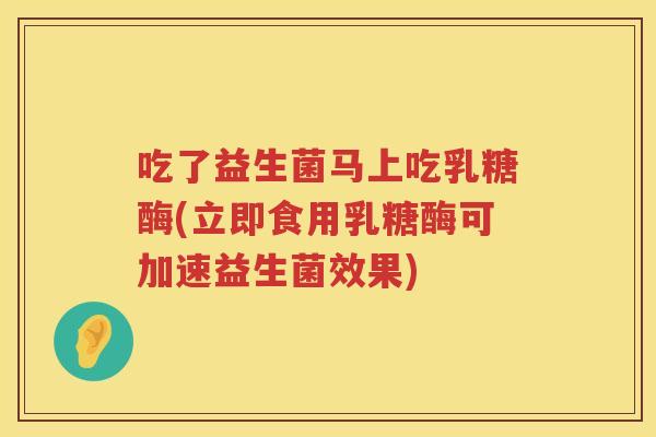 吃了益生菌马上吃乳糖酶(立即食用乳糖酶可加速益生菌效果) 吃了益生菌马上吃乳糖酶(立即食用乳糖酶可加速益生菌效果)