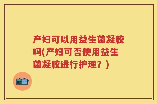 产妇可以用益生菌凝胶吗(产妇可否使用益生菌凝胶进行护理?) 产妇可以用益生菌凝胶吗(产妇可否使用益生菌凝胶进行护理?)