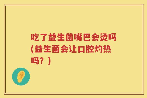 吃了益生菌嘴巴会烫吗(益生菌会让口腔灼热吗？)