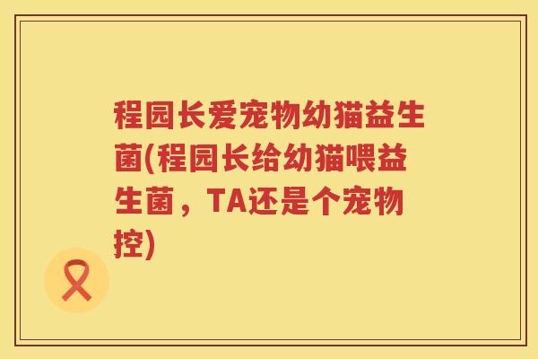 程园长爱宠物幼猫益生菌(程园长给幼猫喂益生菌,TA还是个宠物控) 程园长爱宠物幼猫益生菌(程园长给幼猫喂益生菌,TA还是个宠物控)