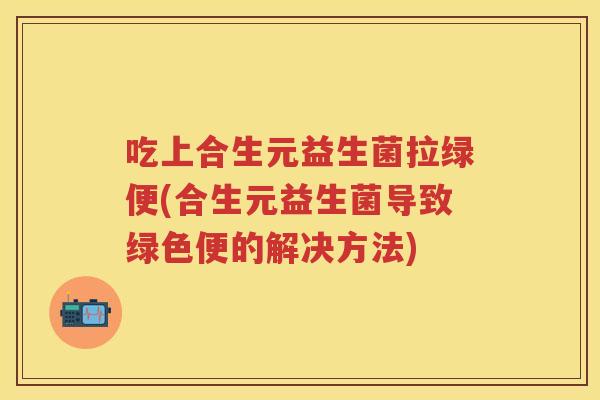 吃上合生元益生菌拉绿便(合生元益生菌导致绿色便的解决方法) 吃上合生元益生菌拉绿便(合生元益生菌导致绿色便的解决方法)