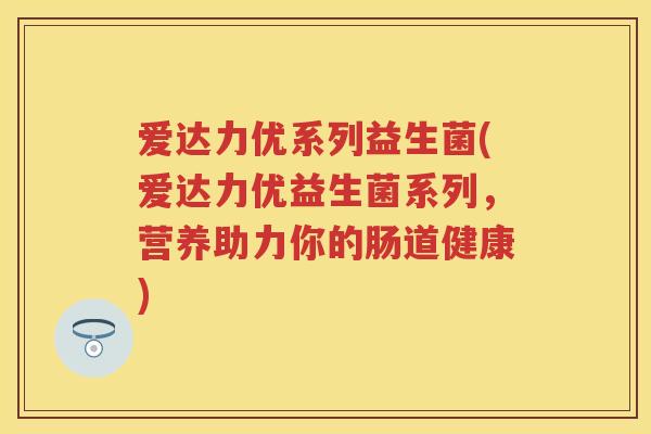 爱达力优系列益生菌(爱达力优益生菌系列,营养助力你的肠道健康) 爱达力优系列益生菌(爱达力优益生菌系列,营养助力你的肠道健康)