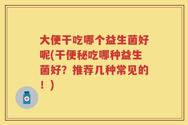 大便干吃哪个益生菌好呢(干吃哪种益生菌好?推荐几种常见的!) 大便干吃哪个益生菌好呢(干吃哪种益生菌好?推荐几种常见的!)
