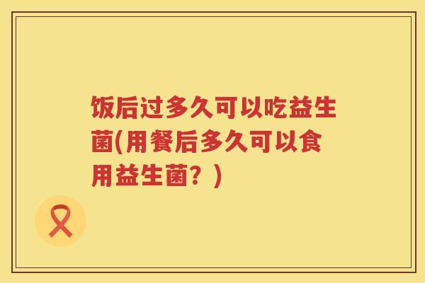 饭后过多久可以吃益生菌(用餐后多久可以食用益生菌？)