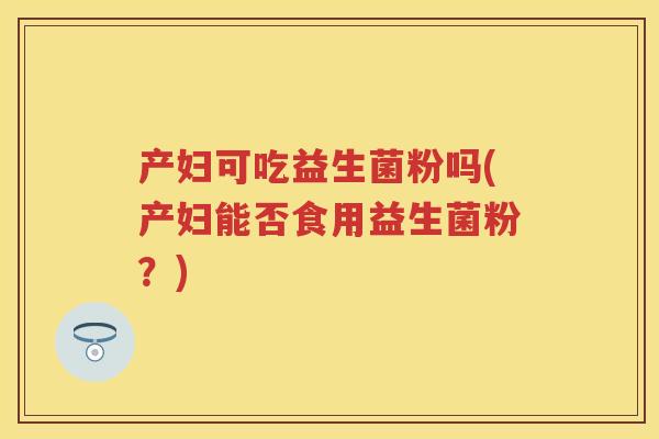 产妇可吃益生菌粉吗(产妇能否食用益生菌粉?) 产妇可吃益生菌粉吗(产妇能否食用益生菌粉?)